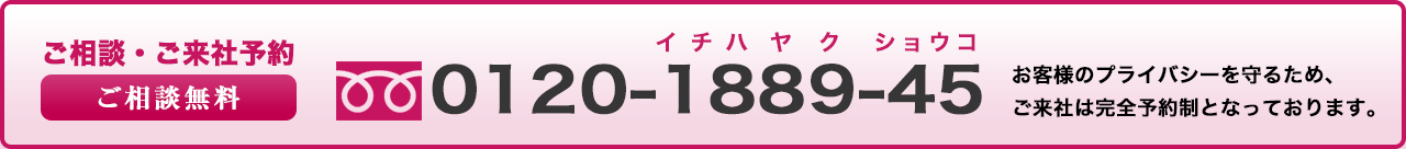 ご相談・ご来社予約ご相談無料0120188945お客様のプライバシーを守るため、完全予約制です