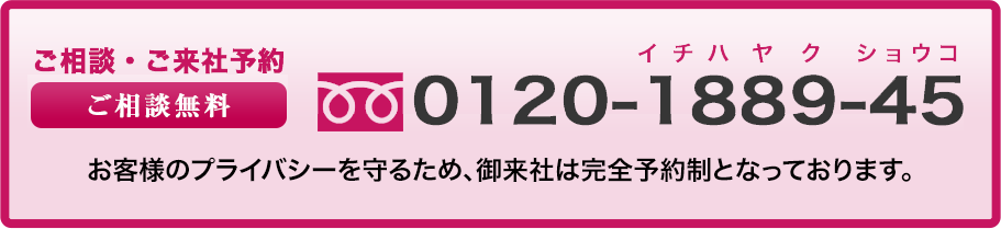 ご相談・ご来社予約ご相談無料0120188945お客様のプライバシーを守るため、完全予約制です